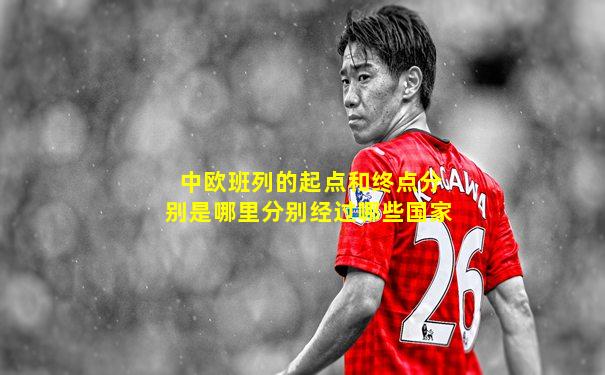 中欧班列的起点和终点分别是哪里分别经过哪些国家