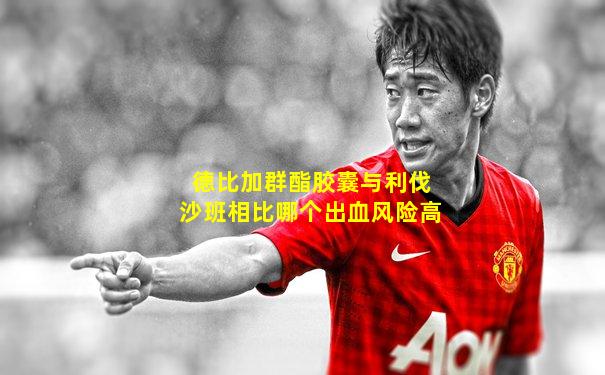 德比加群酯胶囊与利伐沙班相比哪个出血风险高