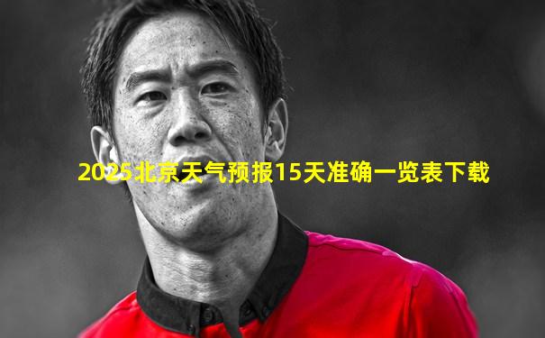 2025北京天气预报15天准确一览表下载