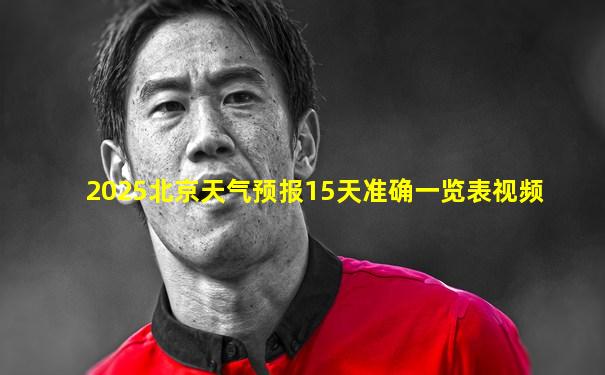 2025北京天气预报15天准确一览表视频