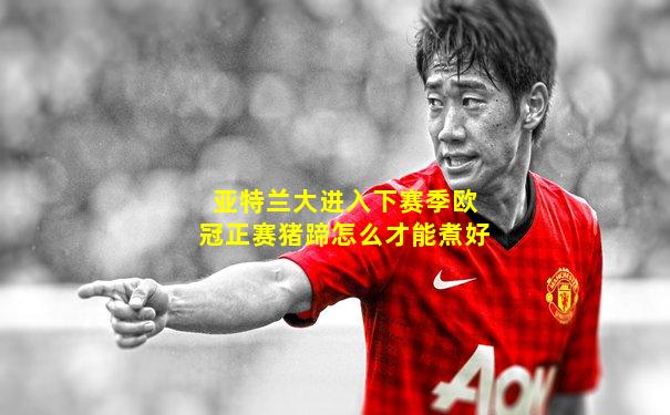 亚特兰大进入下赛季欧冠正赛猪蹄怎么才能煮好