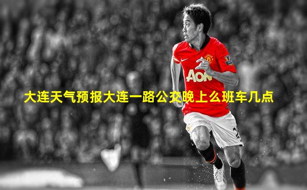 大连天气预报大连一路公交晚上么班车几点