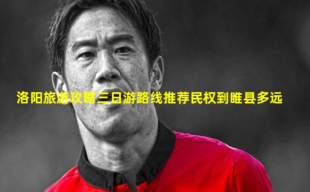 洛阳旅游攻略三日游路线推荐民权到睢县多远